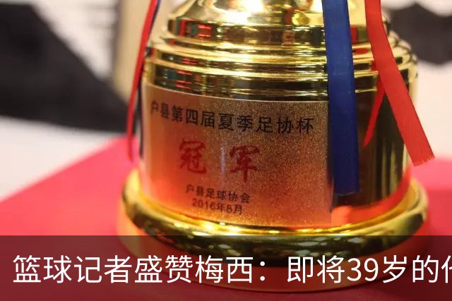 篮球记者盛赞梅西：即将39岁的他依旧无与伦比 梅西之后再无梅西